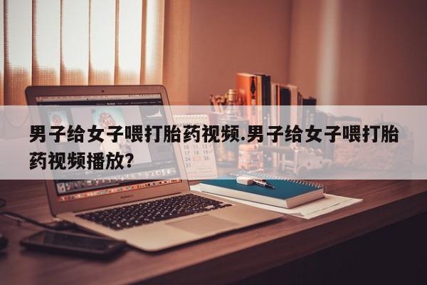 哪里可以买到打胎药男子给女子喂打胎药视频.男子给女子喂打胎药视频播放？