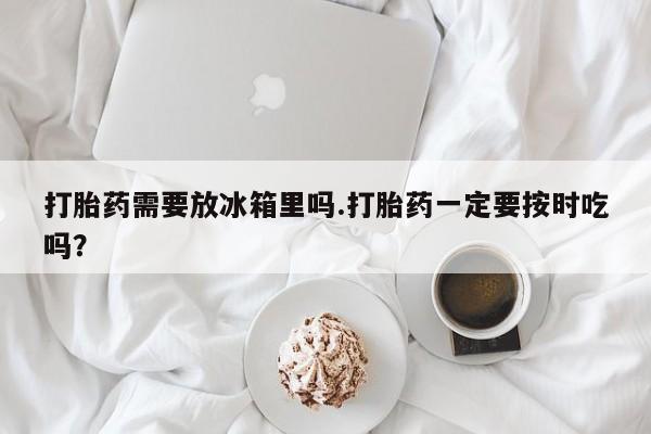 哪里可以买到打胎药打胎药需要放冰箱里吗.打胎药一定要按时吃吗？