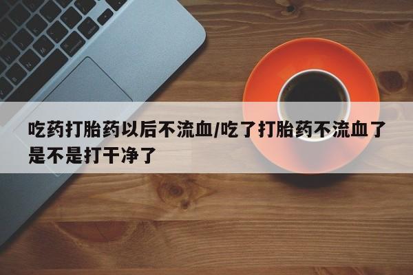 哪里可以买到打胎药吃药打胎药以后不流血/吃了打胎药不流血了是不是打干净了