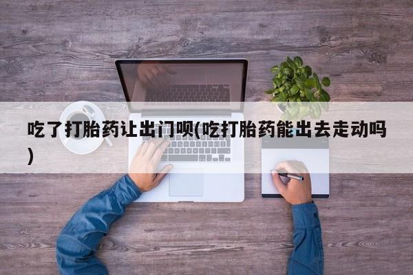 哪里可以买到打胎药吃了打胎药让出门呗(吃打胎药能出去走动吗)