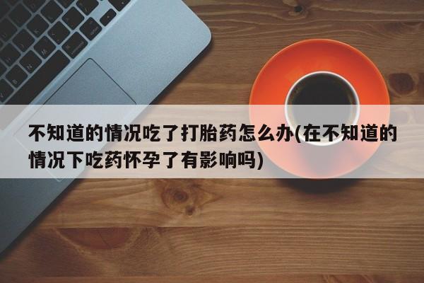 哪里可以买到打胎药不知道的情况吃了打胎药怎么办(在不知道的情况下吃药怀孕了有影响吗)