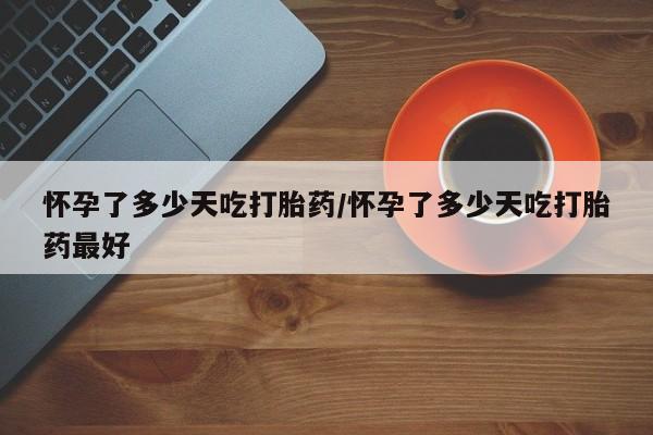 哪里可以买到打胎药怀孕了多少天吃打胎药/怀孕了多少天吃打胎药最好