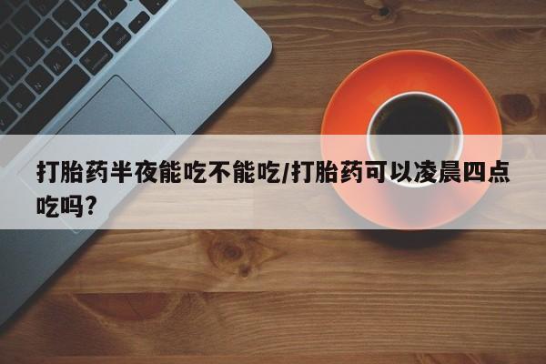 哪里可以买到打胎药打胎药半夜能吃不能吃/打胎药可以凌晨四点吃吗?