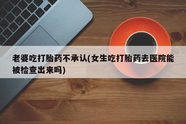 哪里可以买到打胎药老婆吃打胎药不承认(女生吃打胎药去医院能被检查出来吗)