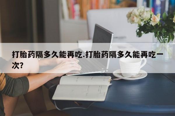 哪里可以买到打胎药打胎药隔多久能再吃.打胎药隔多久能再吃一次？