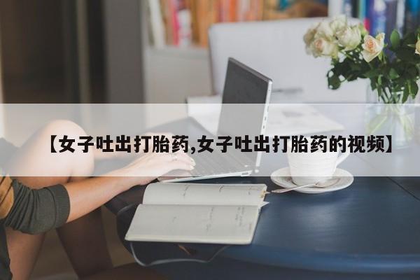 哪里可以买到打胎药【女子吐出打胎药,女子吐出打胎药的视频】