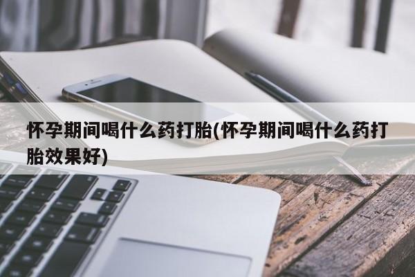 哪里可以买到打胎药怀孕期间喝什么药打胎(怀孕期间喝什么药打胎效果好)