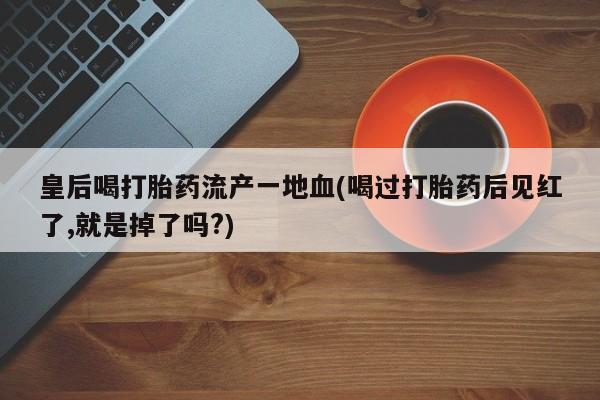 哪里可以买到打胎药皇后喝打胎药流产一地血(喝过打胎药后见红了,就是掉了吗?)
