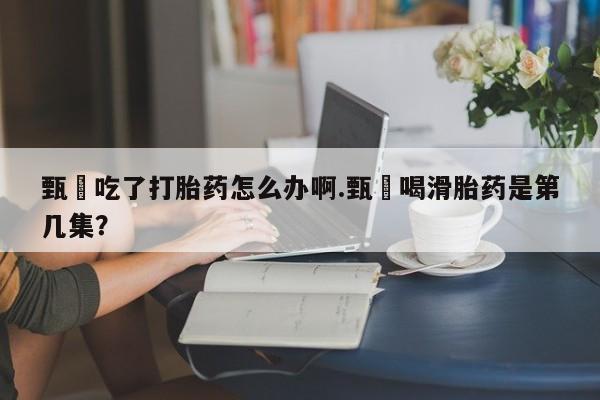 哪里可以买到打胎药甄嬛吃了打胎药怎么办啊.甄嬛喝滑胎药是第几集？