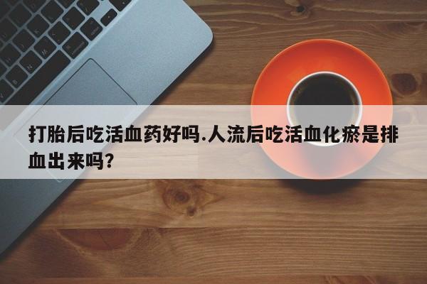 哪里可以买到打胎药打胎后吃活血药好吗.人流后吃活血化瘀是排血出来吗？