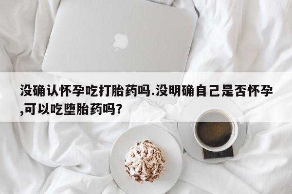 哪里可以买到打胎药没确认怀孕吃打胎药吗.没明确自己是否怀孕,可以吃堕胎药吗？