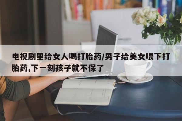 哪里可以买到打胎药电视剧里给女人喝打胎药/男子给美女喂下打胎药,下一刻孩子就不保了