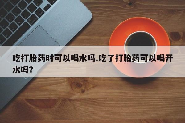 哪里可以买到打胎药吃打胎药时可以喝水吗.吃了打胎药可以喝开水吗？