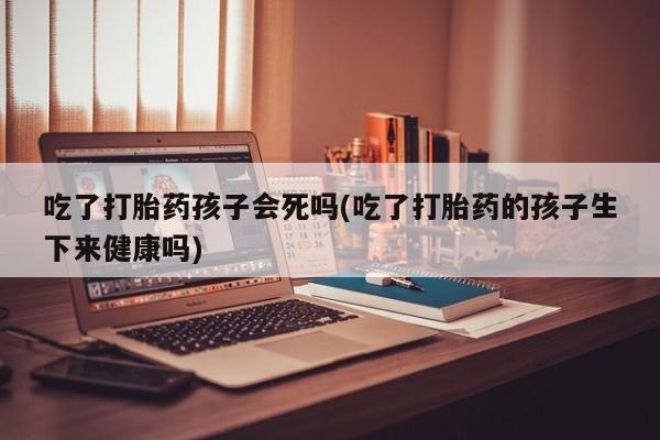 哪里可以买到打胎药吃了打胎药孩子会死吗(吃了打胎药的孩子生下来健康吗)