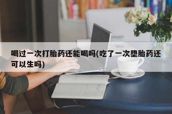 哪里可以买到打胎药喝过一次打胎药还能喝吗(吃了一次堕胎药还可以生吗)