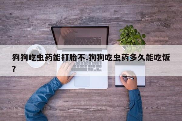 哪里可以买到打胎药狗狗吃虫药能打胎不.狗狗吃虫药多久能吃饭？