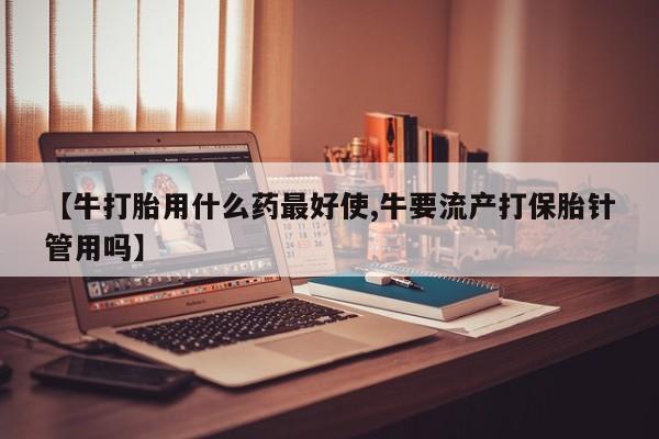 哪里可以买到打胎药【牛打胎用什么药最好使,牛要流产打保胎针管用吗】