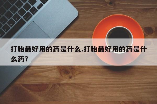 哪里可以买到打胎药打胎最好用的药是什么.打胎最好用的药是什么药？