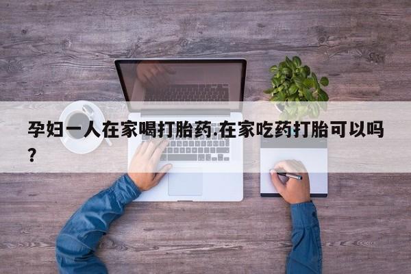 哪里可以买到打胎药孕妇一人在家喝打胎药.在家吃药打胎可以吗？