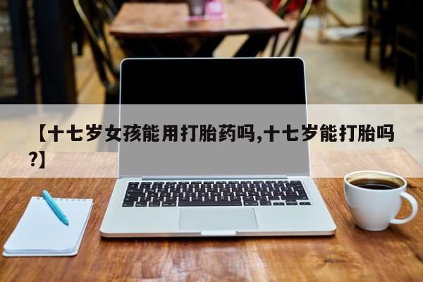 哪里可以买到打胎药【十七岁女孩能用打胎药吗,十七岁能打胎吗?】