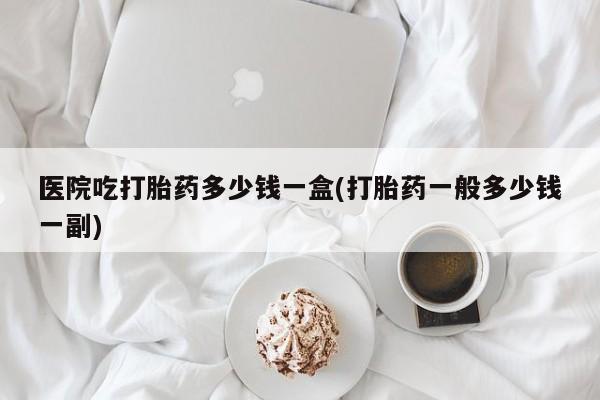 哪里可以买到打胎药医院吃打胎药多少钱一盒(打胎药一般多少钱一副)