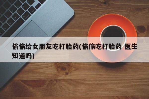 哪里可以买到打胎药偷偷给女朋友吃打胎药(偷偷吃打胎药 医生知道吗)