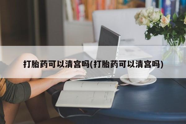 哪里可以买到打胎药打胎药可以清宫吗(打胎药可以清宫吗)