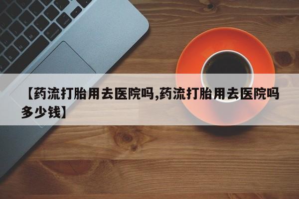 哪里可以买到打胎药【药流打胎用去医院吗,药流打胎用去医院吗多少钱】