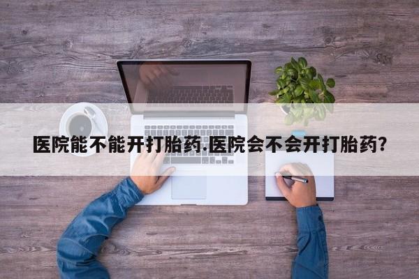 哪里可以买到打胎药医院能不能开打胎药.医院会不会开打胎药？