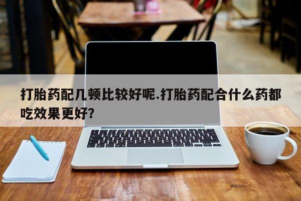 哪里可以买到打胎药打胎药配几顿比较好呢.打胎药配合什么药都吃效果更好？