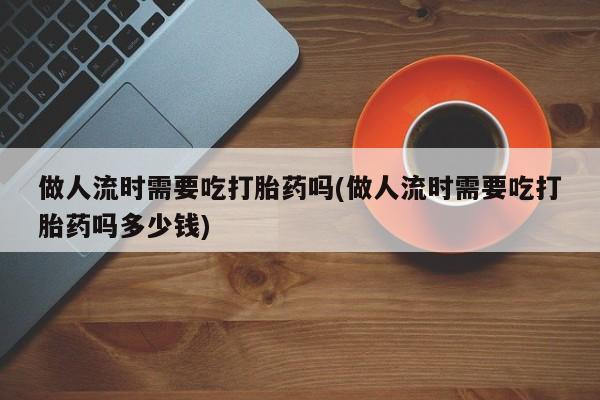 哪里可以买到打胎药做人流时需要吃打胎药吗(做人流时需要吃打胎药吗多少钱)