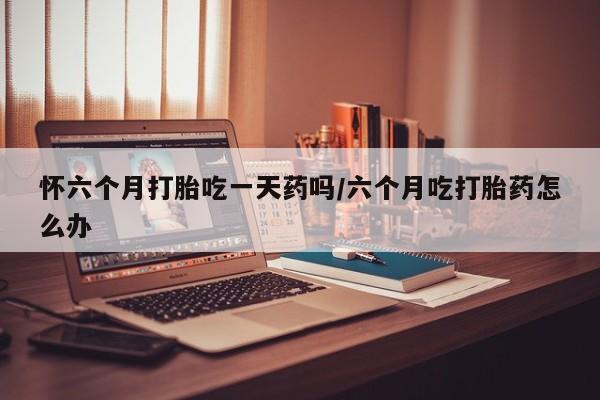 哪里可以买到打胎药怀六个月打胎吃一天药吗/六个月吃打胎药怎么办