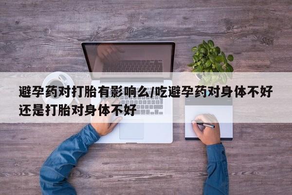 哪里可以买到打胎药避孕药对打胎有影响么/吃避孕药对身体不好还是打胎对身体不好