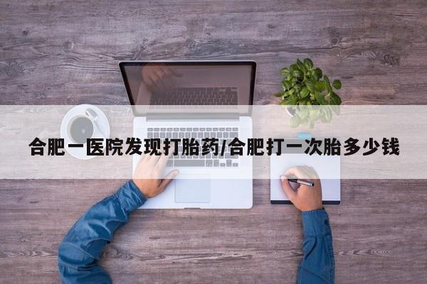 哪里可以买到打胎药合肥一医院发现打胎药/合肥打一次胎多少钱