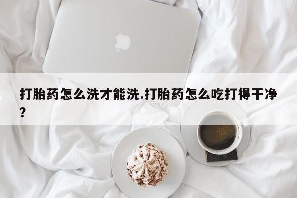 哪里可以买到打胎药打胎药怎么洗才能洗.打胎药怎么吃打得干净？
