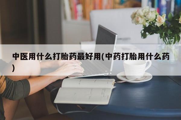 哪里可以买到打胎药中医用什么打胎药最好用(中药打胎用什么药)