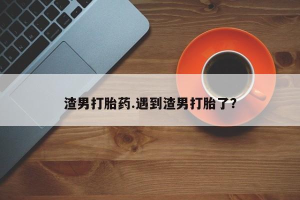 哪里可以买到打胎药渣男打胎药.遇到渣男打胎了?