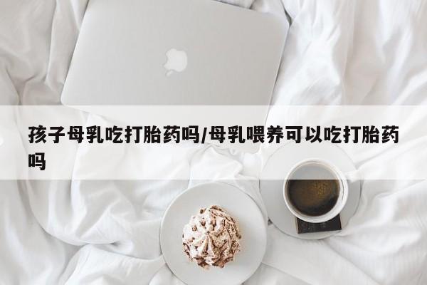 哪里可以买到打胎药孩子母乳吃打胎药吗/母乳喂养可以吃打胎药吗